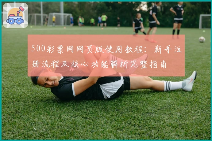 500彩票网网页版使用教程:新手注册流程及核心功能解析完整指南