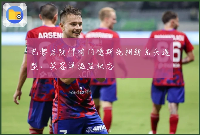 巴黎后防悍将门德斯亮相新光头造型，笑容洋溢显状态