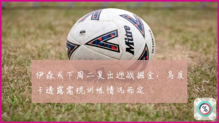 伊森或下周二复出迎战掘金，乌度卡透露需视训练情况而定