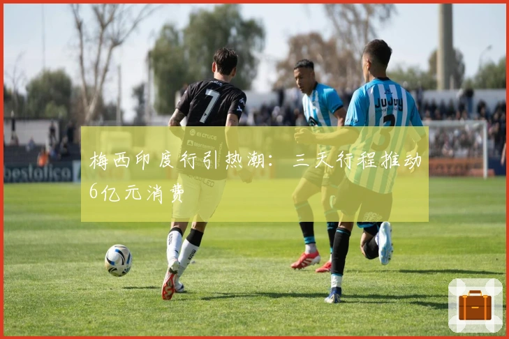 梅西印度行引热潮：三天行程推动6亿元消费