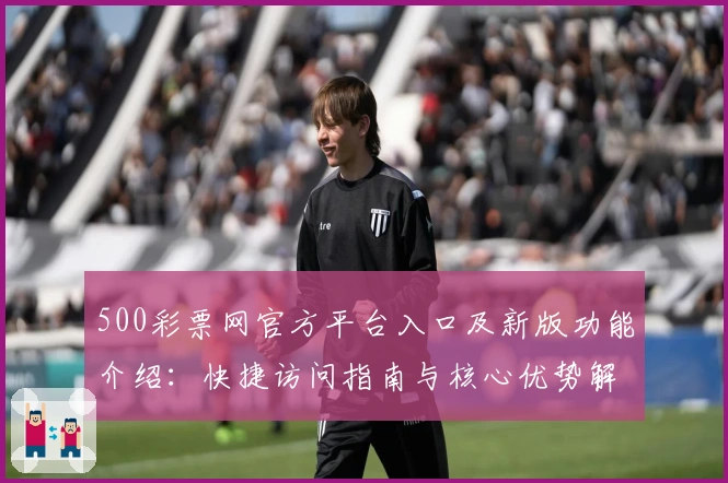 500彩票网官方平台入口及新版功能介绍：快捷访问指南与核心优势解析