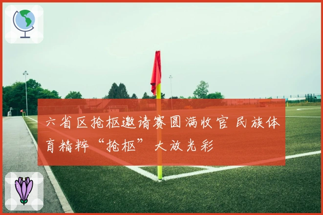 六省区抢枢邀请赛圆满收官 民族体育精粹“抢枢”大放光彩