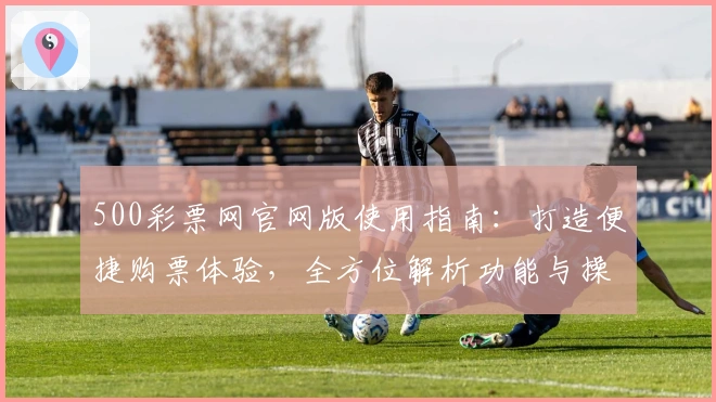 500彩票网官网版使用指南：打造便捷购票体验，全方位解析功能与操作流程
