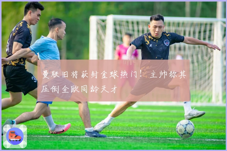 曼联旧将获封金球热门！主帅称其压倒全欧同龄天才