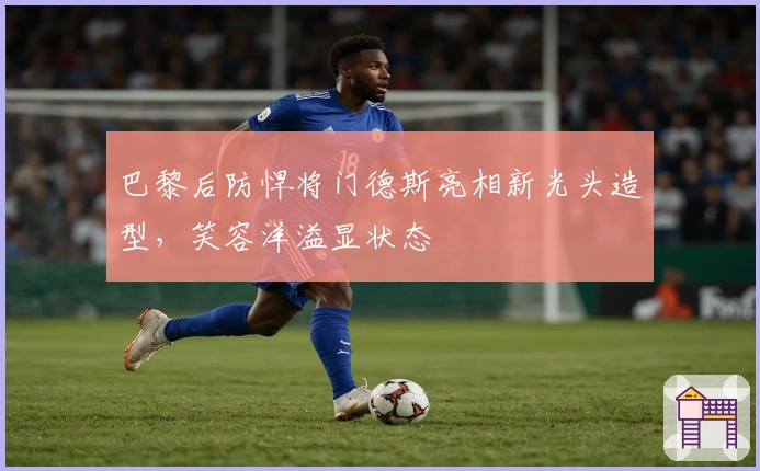 巴黎后防悍将门德斯亮相新光头造型，笑容洋溢显状态