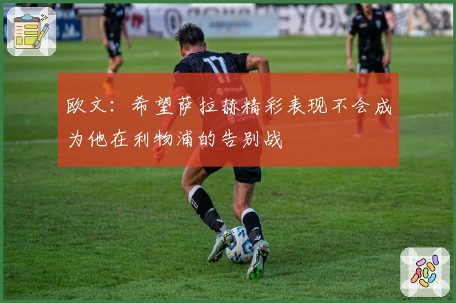 欧文：希望萨拉赫精彩表现不会成为他在利物浦的告别战