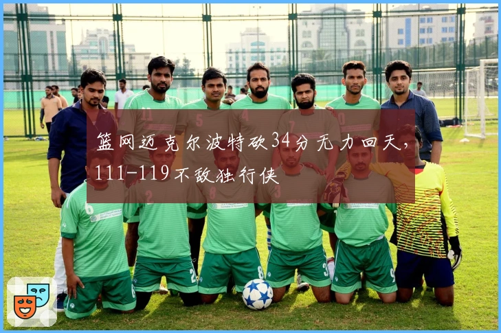 篮网迈克尔波特砍34分无力回天，111-119不敌独行侠