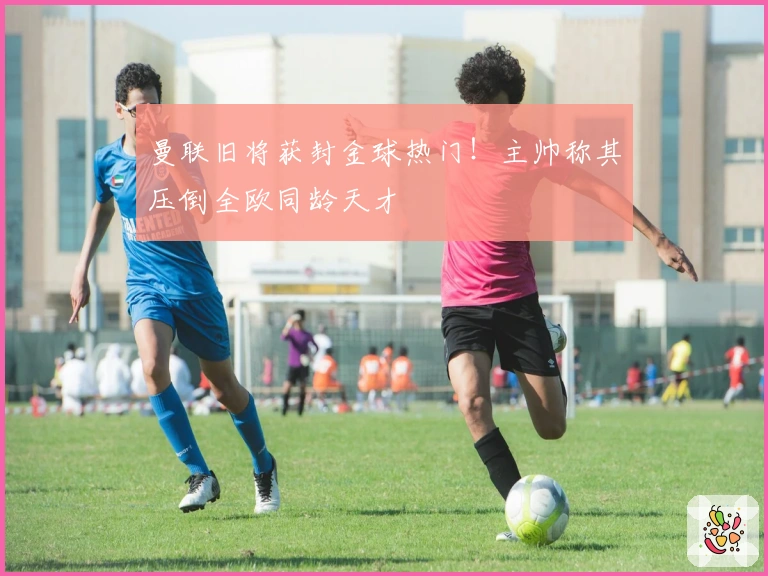 曼联旧将获封金球热门！主帅称其压倒全欧同龄天才