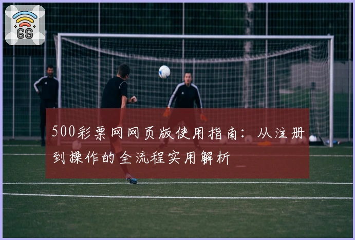 500彩票网网页版使用指南：从注册到操作的全流程实用解析